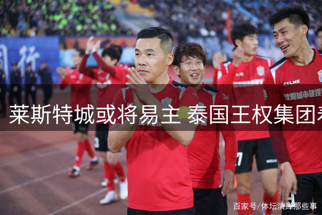 莱斯特城或将易主 泰国王权集团着手评估出售事宜