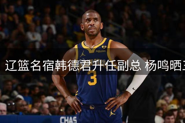 辽篮名宿韩德君升任副总 杨鸣晒三人庆功宴合影引热议