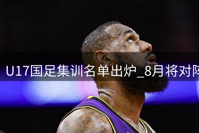 U17国足集训名单出炉 8月将对阵阿森纳U17队